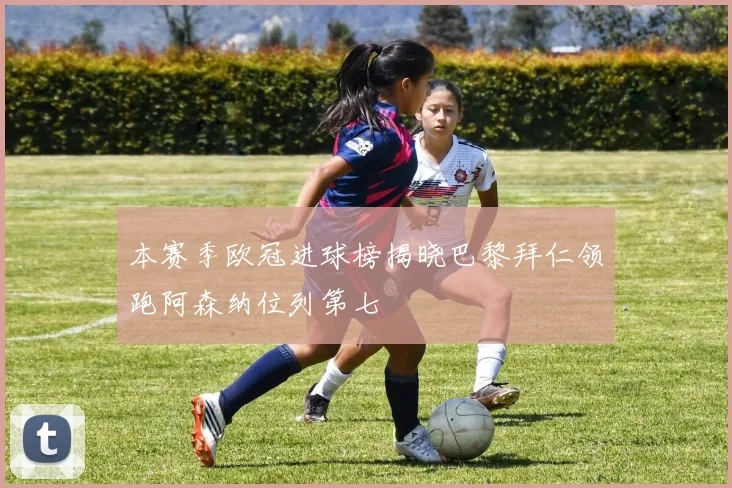 本赛季欧冠进球榜揭晓巴黎拜仁领跑阿森纳位列第七